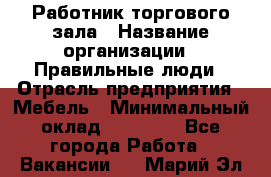 Работник торгового зала › Название организации ­ Правильные люди › Отрасль предприятия ­ Мебель › Минимальный оклад ­ 24 000 - Все города Работа » Вакансии   . Марий Эл респ.